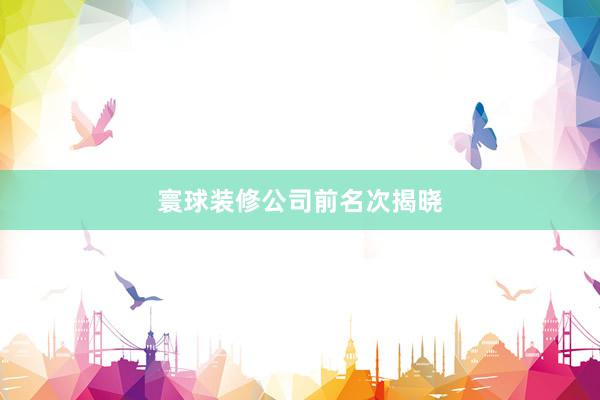 寰球装修公司前名次揭晓